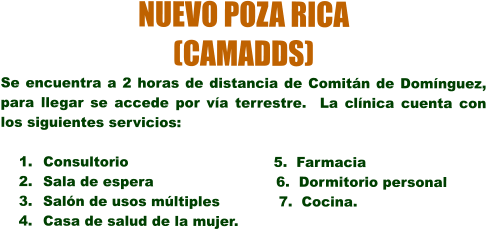 NUEVO POZA RICA  (CAMADDS) Se encuentra a 2 horas de distancia de Comitn de Domnguez, para llegar se accede por va terrestre.  La clnica cuenta con los siguientes servicios:  	1.	Consultorio                                5.  Farmacia 	2.	Sala de espera                           6.  Dormitorio personal 	3.	Saln de usos mltiples             7.  Cocina. 	4.	Casa de salud de la mujer.