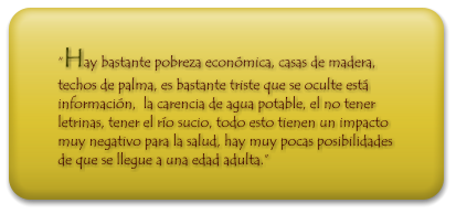 Hay bastante pobreza econmica, casas de madera, techos de palma, es bastante triste que se oculte est informacin,  la carencia de agua potable, el no tener letrinas, tener el ro sucio, todo esto tienen un impacto muy negativo para la salud, hay muy pocas posibilidades de que se llegue a una edad adulta.