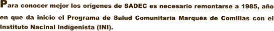 Para conocer mejor los orgenes de SADEC es necesario remontarse a 1985, ao en que da inicio el Programa de Salud Comunitaria Marqus de Comillas con el Instituto Nacinal Indgenista (INI).