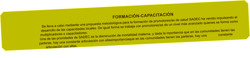 FORMACIN-CAPACITACIN Se lleva a cabo mediante una propuesta metodolgica para la formacin de promotores/as de salud SADEC ha venido impulsando el desarrollo de las capacidades locales. De igual forma se trabaja con promotores/as de un nivel ms avanzado quienes se forma como multiplicadores o capacitadores. Una de las prioridades de SADEC es la disminucin de mortalidad materna, y dada la mportancia que en las comunidades tienen las parteras, hay una constante articulacin con ellasimportanciaque en las comunidades tienen las parteras, hay una constante articulacin con ellas.
