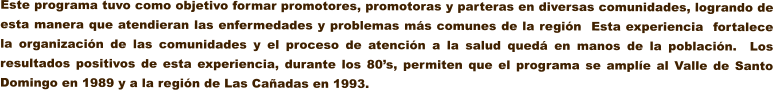 Este programa tuvo como objetivo formar promotores, promotoras y parteras en diversas comunidades, logrando de esta manera que atendieran las enfermedades y problemas ms comunes de la regin  Esta experiencia  fortalece la organizacin de las comunidades y el proceso de atencin a la salud qued en manos de la poblacin.  Los resultados positivos de esta experiencia, durante los 80s, permiten que el programa se ample al Valle de Santo Domingo en 1989 y a la regin de Las Caadas en 1993.