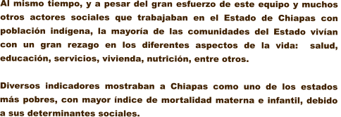 Al mismo tiempo, y a pesar del gran esfuerzo de este equipo y muchos otros actores sociales que trabajaban en el Estado de Chiapas con poblacin indgena, la mayora de las comunidades del Estado vivan  con un gran rezago en los diferentes aspectos de la vida:  salud, educacin, servicios, vivienda, nutricin, entre otros.  Diversos indicadores mostraban a Chiapas como uno de los estados ms pobres, con mayor ndice de mortalidad materna e infantil, debido a sus determinantes sociales.