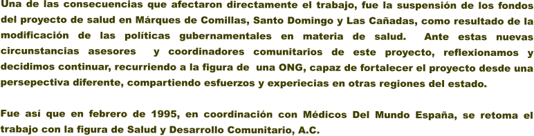 Una de las consecuencias que afectaron directamente el trabajo, fue la suspensin de los fondos del proyecto de salud en Mrques de Comillas, Santo Domingo y Las Caadas, como resultado de la modificacin de las polticas gubernamentales en materia de salud.  Ante estas nuevas circunstancias asesores  y coordinadores comunitarios de este proyecto, reflexionamos y decidimos continuar, recurriendo a la figura de  una ONG, capaz de fortalecer el proyecto desde una persepectiva diferente, compartiendo esfuerzos y experiecias en otras regiones del estado.    Fue as que en febrero de 1995, en coordinacin con Mdicos Del Mundo Espaa, se retoma el trabajo con la figura de Salud y Desarrollo Comunitario, A.C.