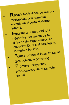 	Reducir los ndices de morbi - mortalidad, con especial nfasis en Muerte Materno infantil. 	Impulsar una metodologa educativa por medio de la difusin de experiencias en capacitacin y elaboracin de materia educativa. 	Formar personal local en salud (promotores y parteras) 	Promover proyectos productivos y de desarrollo social.