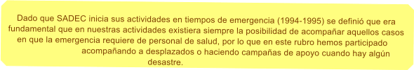 Dado que SADEC inicia sus actividades en tiempos de emergencia (1994-1995) se defini que era fundamental que en nuestras actividades existiera siempre la posibilidad de acompaar aquellos casos en que la emergencia requiere de personal de salud, por lo que en este rubro hemos participado acompaando a desplazados o haciendo campaas de apoyo cuando hay algn desastre.